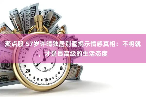 聚点股 57岁许晴独居别墅揭示情感真相：不将就，才是最高级的生活态度