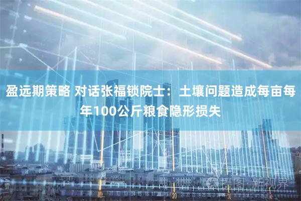 盈远期策略 对话张福锁院士：土壤问题造成每亩每年100公斤粮食隐形损失