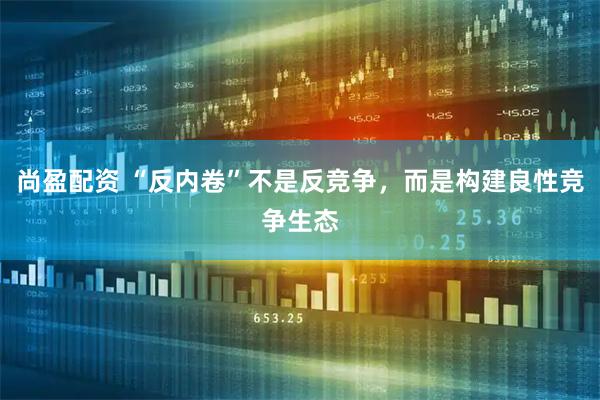 尚盈配资 “反内卷”不是反竞争，而是构建良性竞争生态