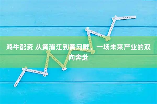 鸿牛配资 从黄浦江到黄河畔，一场未来产业的双向奔赴