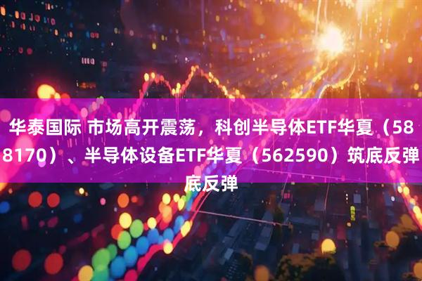 华泰国际 市场高开震荡，科创半导体ETF华夏（588170）、半导体设备ETF华夏（562590）筑底反弹