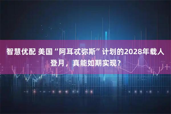 智慧优配 美国“阿耳忒弥斯”计划的2028年载人登月，真能如期实现？