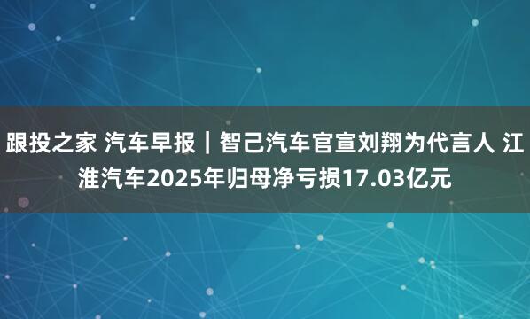 跟投之家 汽车早报｜智己汽车官宣刘翔为代言人 江淮汽车2025年归母净亏损17.03亿元