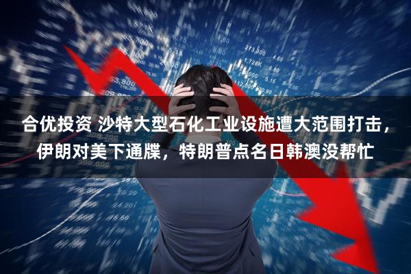 合优投资 沙特大型石化工业设施遭大范围打击，伊朗对美下通牒，特朗普点名日韩澳没帮忙