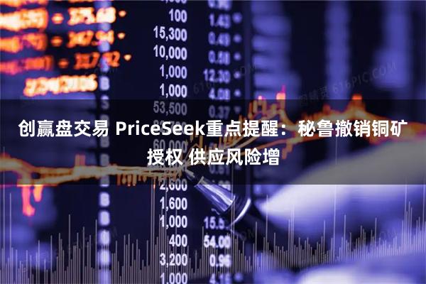 创赢盘交易 PriceSeek重点提醒:秘鲁撤销铜矿授权 供应风险增