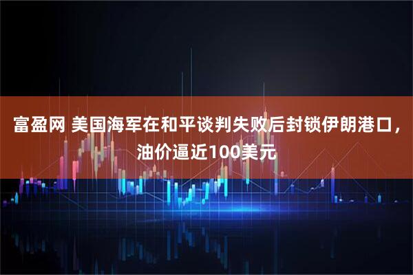 富盈网 美国海军在和平谈判失败后封锁伊朗港口，油价逼近100美元