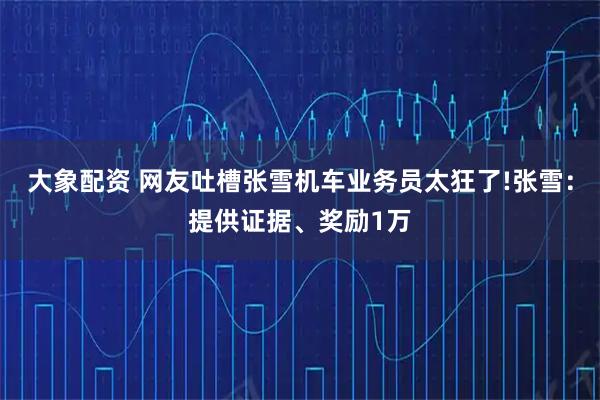 大象配资 网友吐槽张雪机车业务员太狂了!张雪：提供证据、奖励1万