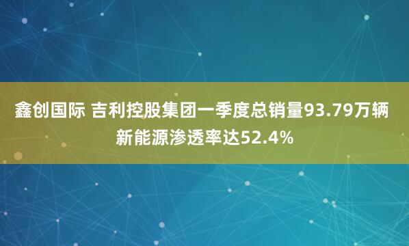 鑫创国际 吉利控股集团一季度总销量93.79万辆 新能源渗透率达52.4%